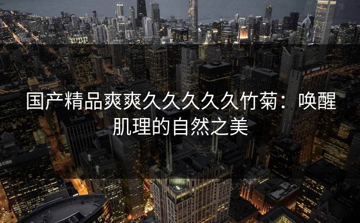 国产精品爽爽久久久久久竹菊:唤醒肌理的自然之美 国产精品爽爽久久久久久竹菊:唤醒肌理的自然之美