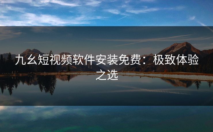 九幺短视频软件安装免费:极致体验之选 九幺短视频软件安装免费:极致体验之选