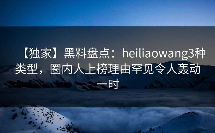 【独家】黑料盘点:heiliaowang3种类型,圈内人上榜理由罕见令人轰动一时 【独家】黑料盘点:heiliaowang3种类型,圈内人上榜理由罕见令人轰动一时