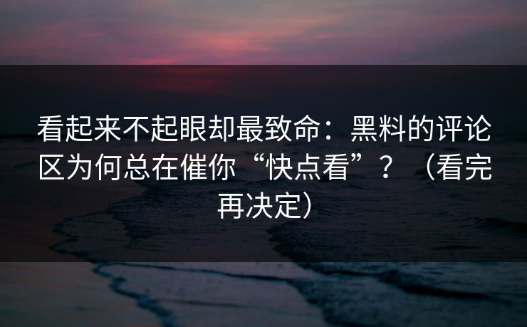 看起来不起眼却最致命：黑料的评论区为何总在催你“快点看”？（看完再决定）
