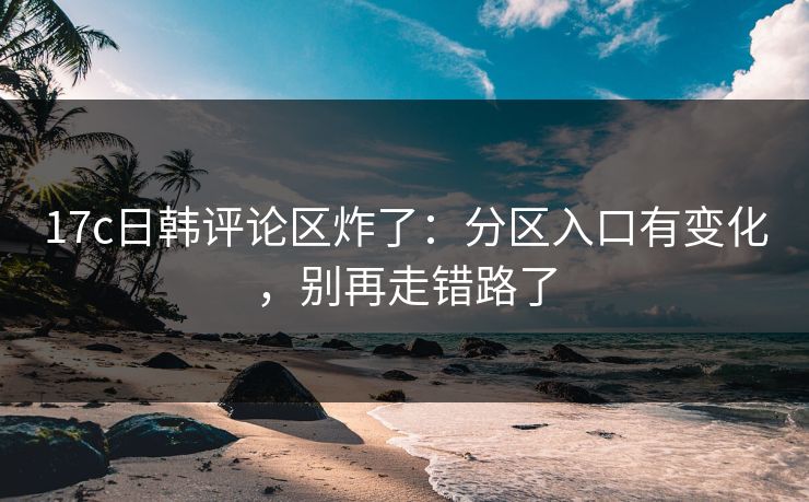17c日韩评论区炸了：分区入口有变化，别再走错路了