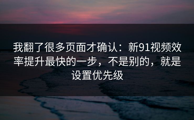 我翻了很多页面才确认：新91视频效率提升最快的一步，不是别的，就是设置优先级
