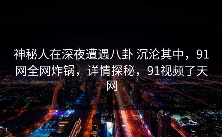 神秘人在深夜遭遇八卦 沉沦其中，91网全网炸锅，详情探秘，91视频了天网