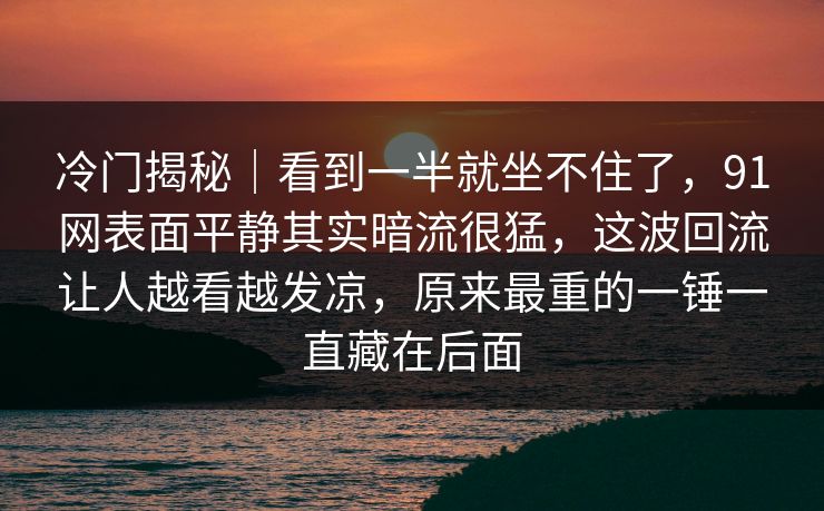 冷门揭秘｜看到一半就坐不住了，91网表面平静其实暗流很猛，这波回流让人越看越发凉，原来最重的一锤一直藏在后面