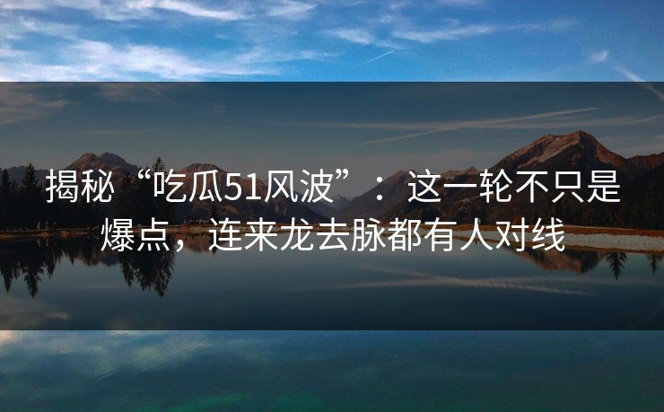 揭秘“吃瓜51风波”：这一轮不只是爆点，连来龙去脉都有人对线
