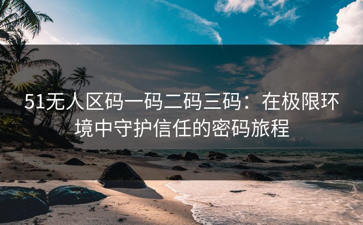 51无人区码一码二码三码：在极限环境中守护信任的密码旅程
