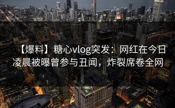【爆料】糖心vlog突发：网红在今日凌晨被曝曾参与丑闻，炸裂席卷全网