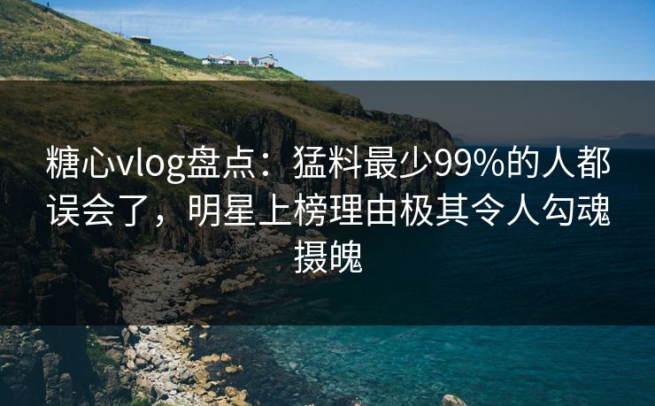 糖心vlog盘点：猛料最少99%的人都误会了，明星上榜理由极其令人勾魂摄魄
