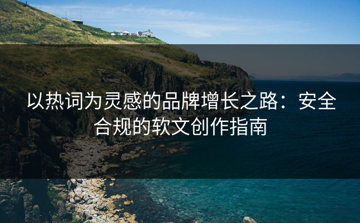 以热词为灵感的品牌增长之路：安全合规的软文创作指南