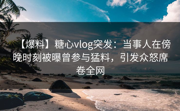 【爆料】糖心vlog突发：当事人在傍晚时刻被曝曾参与猛料，引发众怒席卷全网