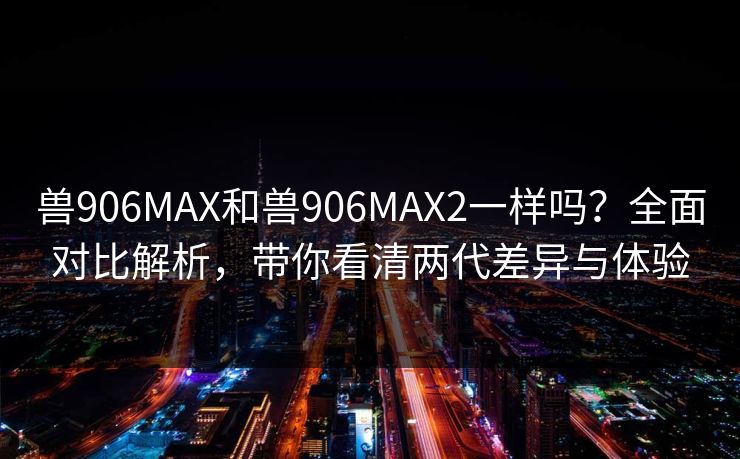 兽906MAX和兽906MAX2一样吗？全面对比解析，带你看清两代差异与体验