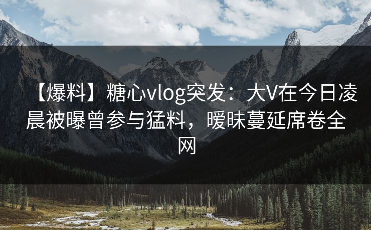 【爆料】糖心vlog突发:大V在今日凌晨被曝曾参与猛料,暧昧蔓延席卷全网 【爆料】糖心vlog突发:大V在今日凌晨被曝曾参与猛料,暧昧蔓延席卷全网