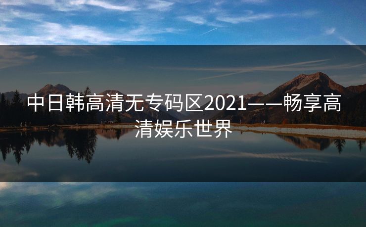 中日韩高清无专码区2021——畅享高清娱乐世界 中日韩高清无专码区2021——畅享高清娱乐世界