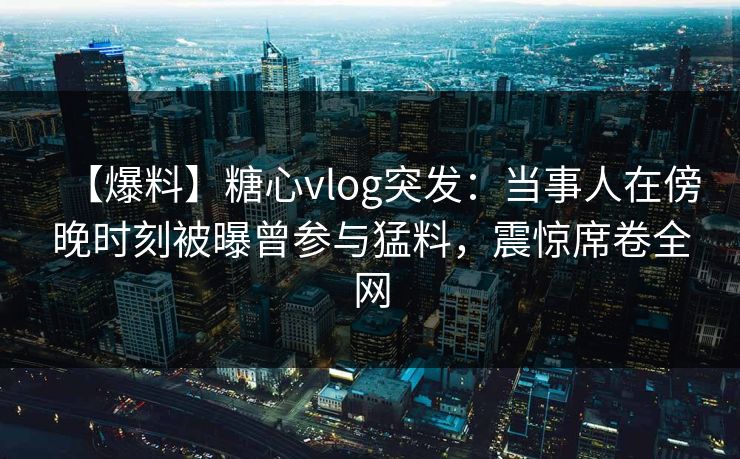 【爆料】糖心vlog突发：当事人在傍晚时刻被曝曾参与猛料，震惊席卷全网