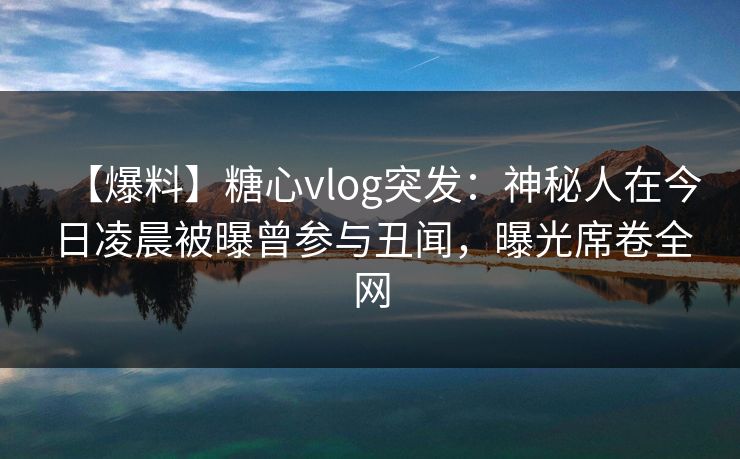 【爆料】糖心vlog突发:神秘人在今日凌晨被曝曾参与丑闻,曝光席卷全网 【爆料】糖心vlog突发:神秘人在今日凌晨被曝曾参与丑闻,曝光席卷全网
