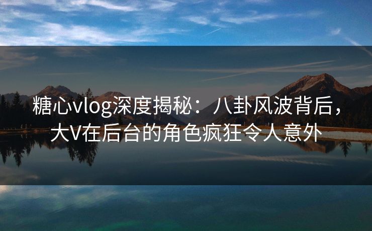 糖心vlog深度揭秘：八卦风波背后，大V在后台的角色疯狂令人意外
