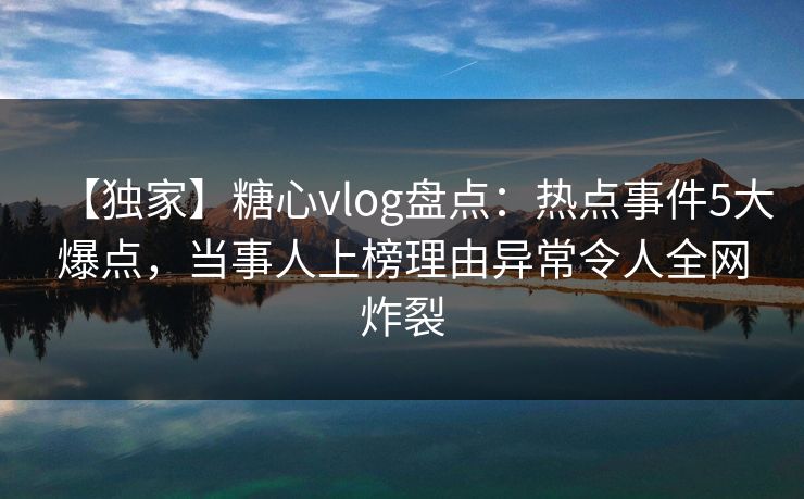【独家】糖心vlog盘点：热点事件5大爆点，当事人上榜理由异常令人全网炸裂