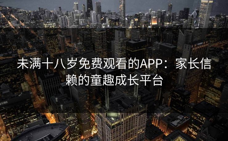 未满十八岁免费观看的APP:家长信赖的童趣成长平台 未满十八岁免费观看的APP:家长信赖的童趣成长平台