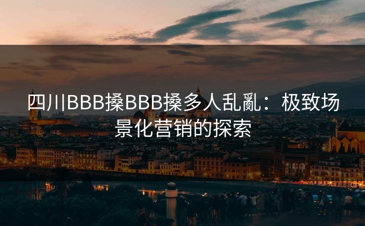 四川BBB搡BBB搡多人乱亂:极致场景化营销的探索 四川BBB搡BBB搡多人乱亂:极致场景化营销的探索