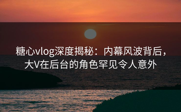 糖心vlog深度揭秘：内幕风波背后，大V在后台的角色罕见令人意外