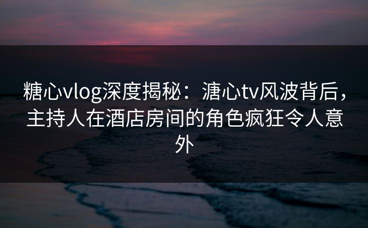 糖心vlog深度揭秘：溏心tv风波背后，主持人在酒店房间的角色疯狂令人意外