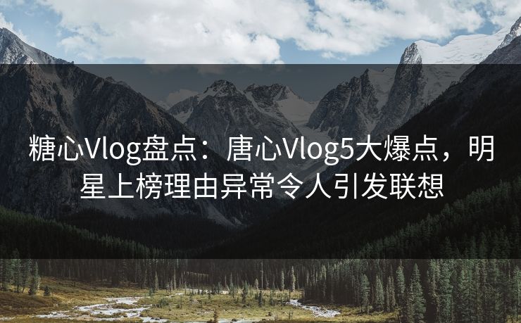 糖心Vlog盘点：唐心Vlog5大爆点，明星上榜理由异常令人引发联想
