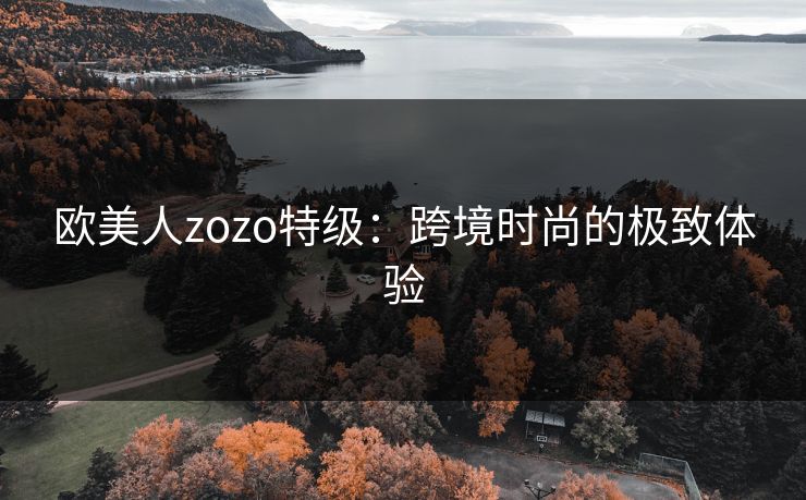 欧美人zozo特级:跨境时尚的极致体验 欧美人zozo特级:跨境时尚的极致体验