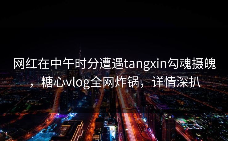 网红在中午时分遭遇tangxin勾魂摄魄，糖心vlog全网炸锅，详情深扒
