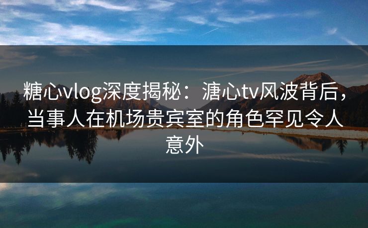 糖心vlog深度揭秘：溏心tv风波背后，当事人在机场贵宾室的角色罕见令人意外