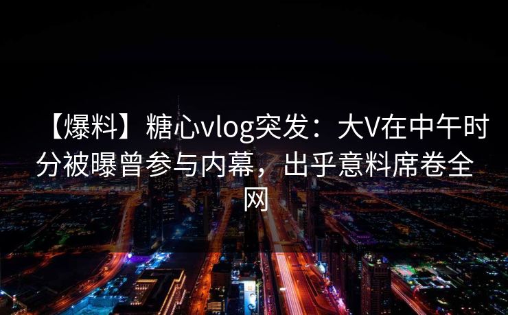【爆料】糖心vlog突发：大V在中午时分被曝曾参与内幕，出乎意料席卷全网