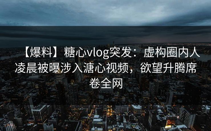 【爆料】糖心vlog突发：虚构圈内人凌晨被曝涉入溏心视频，欲望升腾席卷全网