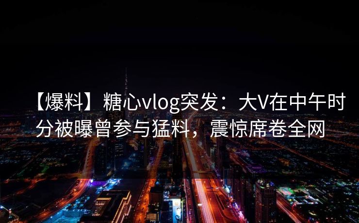 【爆料】糖心vlog突发：大V在中午时分被曝曾参与猛料，震惊席卷全网