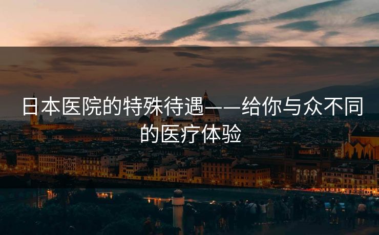 日本医院的特殊待遇——给你与众不同的医疗体验 日本医院的特殊待遇——给你与众不同的医疗体验