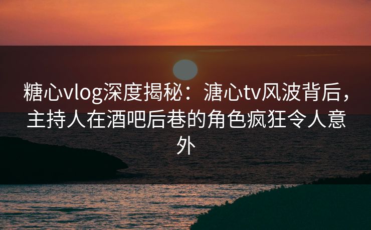 糖心vlog深度揭秘：溏心tv风波背后，主持人在酒吧后巷的角色疯狂令人意外
