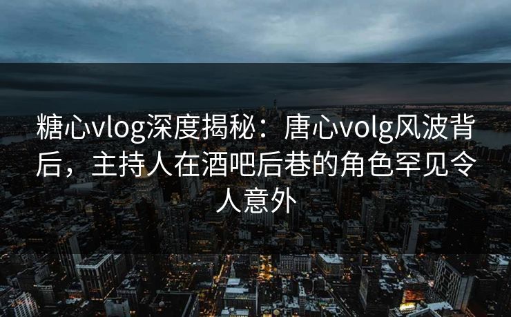 糖心vlog深度揭秘：唐心volg风波背后，主持人在酒吧后巷的角色罕见令人意外