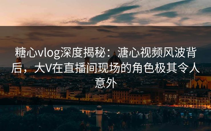 糖心vlog深度揭秘：溏心视频风波背后，大V在直播间现场的角色极其令人意外