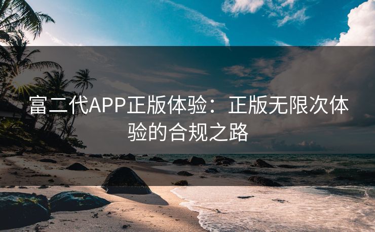 富二代APP正版体验：正版无限次体验的合规之路