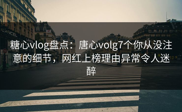 糖心vlog盘点：唐心volg7个你从没注意的细节，网红上榜理由异常令人迷醉
