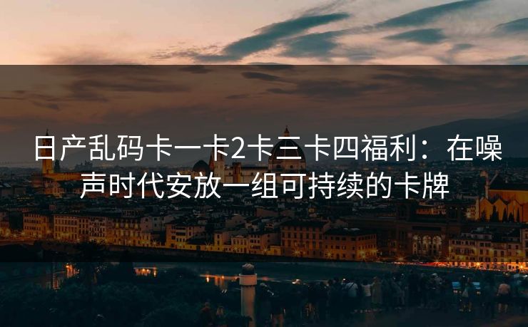 日产乱码卡一卡2卡三卡四福利:在噪声时代安放一组可持续的卡牌 日产乱码卡一卡2卡三卡四福利:在噪声时代安放一组可持续的卡牌