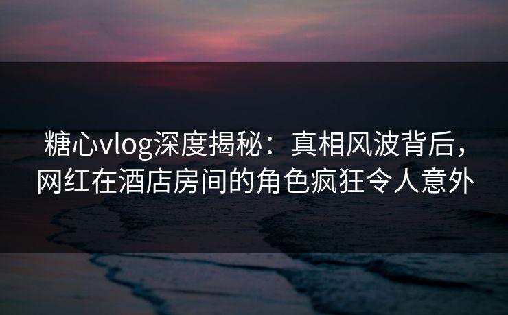 糖心vlog深度揭秘：真相风波背后，网红在酒店房间的角色疯狂令人意外