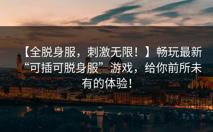 【全脱身服，刺激无限！】畅玩最新“可插可脱身服”游戏，给你前所未有的体验！