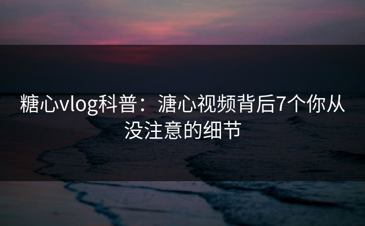 糖心vlog科普：溏心视频背后7个你从没注意的细节