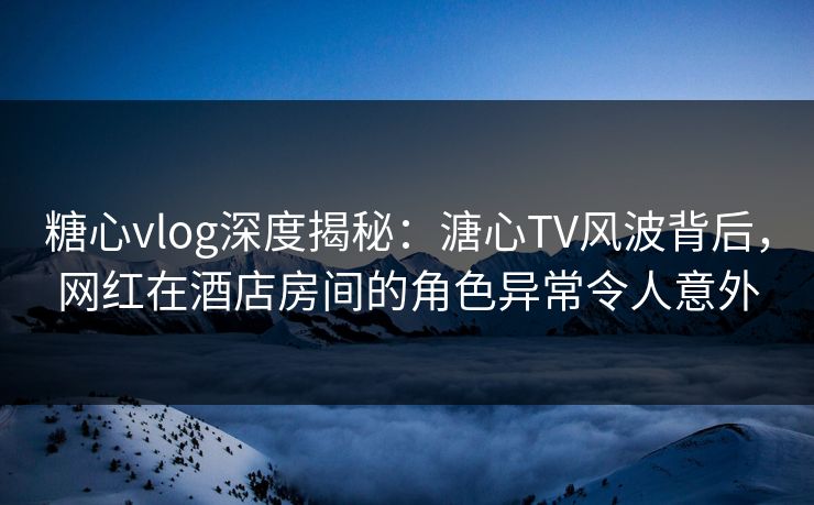 糖心vlog深度揭秘：溏心TV风波背后，网红在酒店房间的角色异常令人意外
