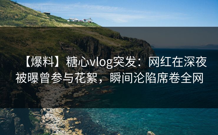 【爆料】糖心vlog突发：网红在深夜被曝曾参与花絮，瞬间沦陷席卷全网