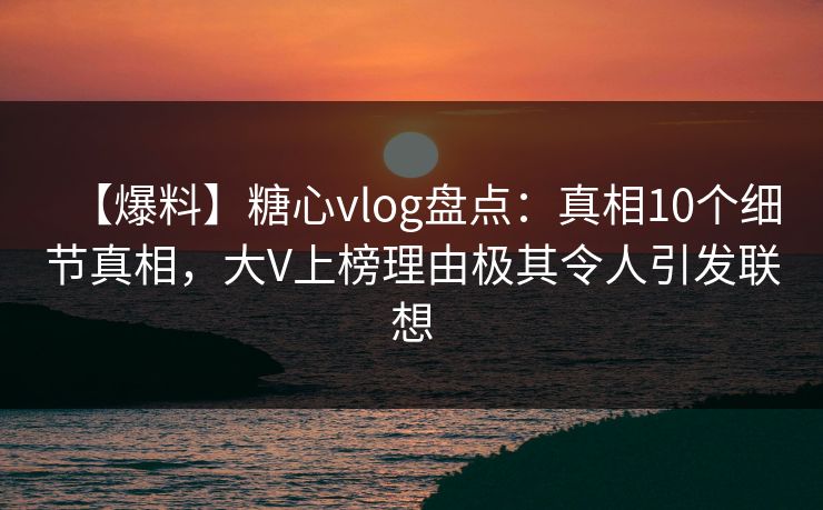 【爆料】糖心vlog盘点：真相10个细节真相，大V上榜理由极其令人引发联想