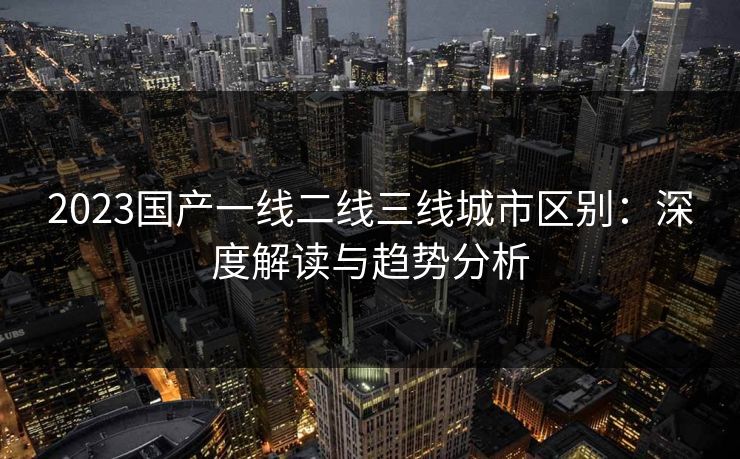 2023国产一线二线三线城市区别：深度解读与趋势分析