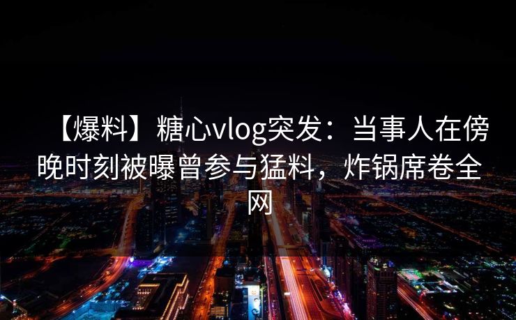 【爆料】糖心vlog突发：当事人在傍晚时刻被曝曾参与猛料，炸锅席卷全网
