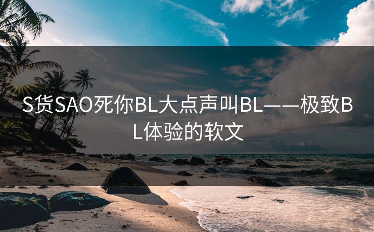S货SAO死你BL大点声叫BL——极致BL体验的软文
