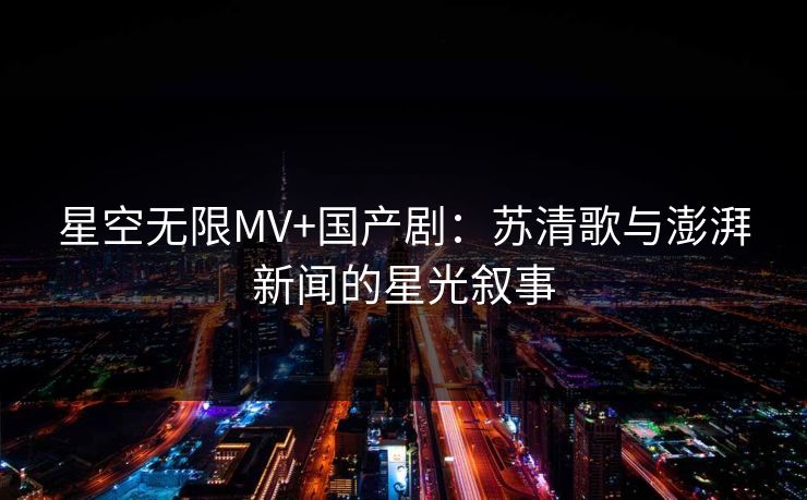 星空无限MV+国产剧：苏清歌与澎湃新闻的星光叙事