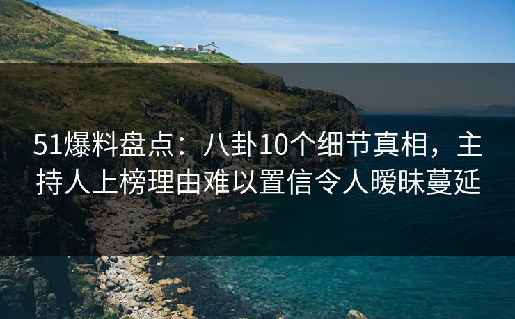 51爆料盘点：八卦10个细节真相，主持人上榜理由难以置信令人暧昧蔓延